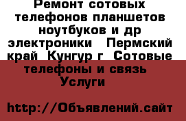 Ремонт сотовых телефонов,планшетов,ноутбуков и др.электроники - Пермский край, Кунгур г. Сотовые телефоны и связь » Услуги   